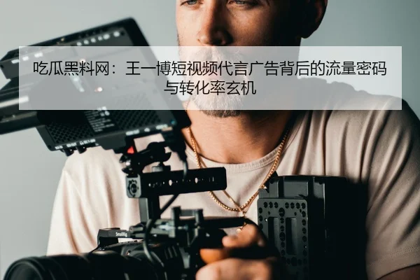 吃瓜黑料网：王一博短视频代言广告背后的流量密码与转化率玄机